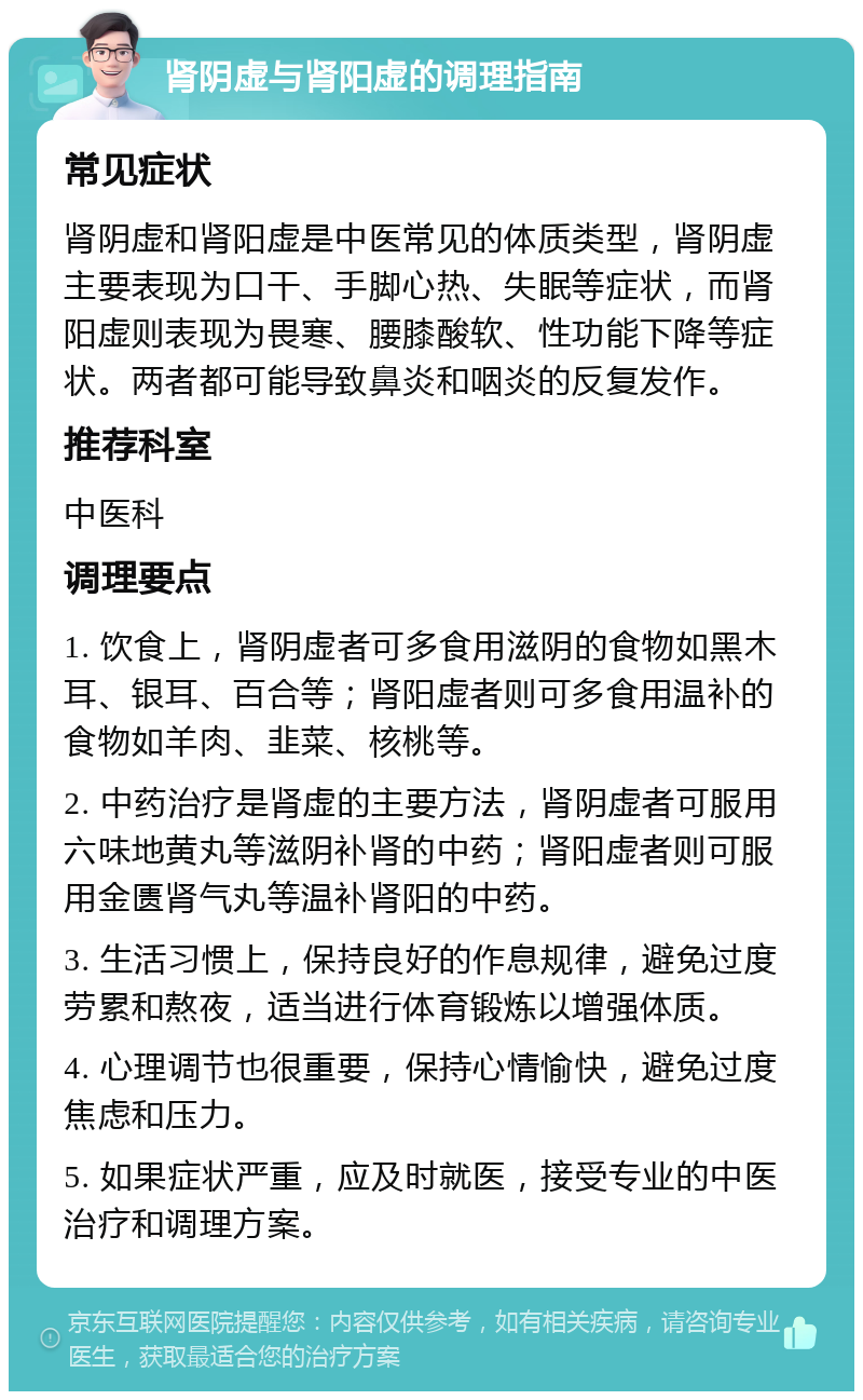 肾阴虚与肾阳虚的调理指南 常见症状 肾阴虚和肾阳虚是中医常见的体质类型，肾阴虚主要表现为口干、手脚心热、失眠等症状，而肾阳虚则表现为畏寒、腰膝酸软、性功能下降等症状。两者都可能导致鼻炎和咽炎的反复发作。 推荐科室 中医科 调理要点 1. 饮食上，肾阴虚者可多食用滋阴的食物如黑木耳、银耳、百合等；肾阳虚者则可多食用温补的食物如羊肉、韭菜、核桃等。 2. 中药治疗是肾虚的主要方法，肾阴虚者可服用六味地黄丸等滋阴补肾的中药；肾阳虚者则可服用金匮肾气丸等温补肾阳的中药。 3. 生活习惯上，保持良好的作息规律，避免过度劳累和熬夜，适当进行体育锻炼以增强体质。 4. 心理调节也很重要，保持心情愉快，避免过度焦虑和压力。 5. 如果症状严重，应及时就医，接受专业的中医治疗和调理方案。