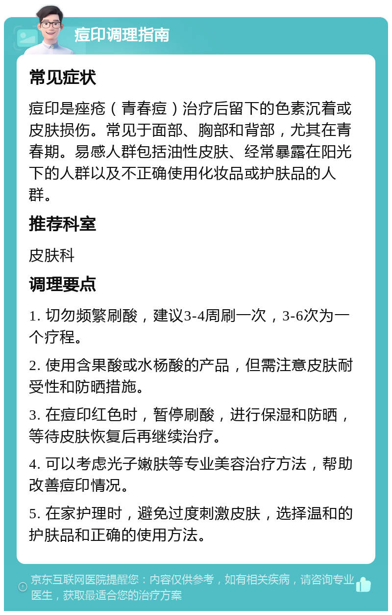 痘印调理指南 常见症状 痘印是痤疮（青春痘）治疗后留下的色素沉着或皮肤损伤。常见于面部、胸部和背部，尤其在青春期。易感人群包括油性皮肤、经常暴露在阳光下的人群以及不正确使用化妆品或护肤品的人群。 推荐科室 皮肤科 调理要点 1. 切勿频繁刷酸，建议3-4周刷一次，3-6次为一个疗程。 2. 使用含果酸或水杨酸的产品，但需注意皮肤耐受性和防晒措施。 3. 在痘印红色时，暂停刷酸，进行保湿和防晒，等待皮肤恢复后再继续治疗。 4. 可以考虑光子嫩肤等专业美容治疗方法，帮助改善痘印情况。 5. 在家护理时，避免过度刺激皮肤，选择温和的护肤品和正确的使用方法。