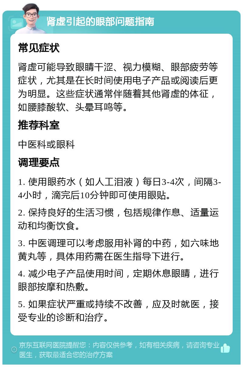 肾虚引起的眼部问题指南 常见症状 肾虚可能导致眼睛干涩、视力模糊、眼部疲劳等症状，尤其是在长时间使用电子产品或阅读后更为明显。这些症状通常伴随着其他肾虚的体征，如腰膝酸软、头晕耳鸣等。 推荐科室 中医科或眼科 调理要点 1. 使用眼药水（如人工泪液）每日3-4次，间隔3-4小时，滴完后10分钟即可使用眼贴。 2. 保持良好的生活习惯，包括规律作息、适量运动和均衡饮食。 3. 中医调理可以考虑服用补肾的中药，如六味地黄丸等，具体用药需在医生指导下进行。 4. 减少电子产品使用时间，定期休息眼睛，进行眼部按摩和热敷。 5. 如果症状严重或持续不改善，应及时就医，接受专业的诊断和治疗。