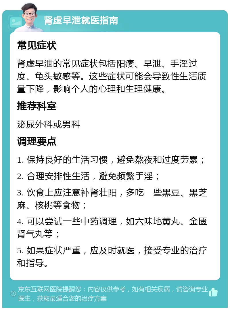 肾虚早泄就医指南 常见症状 肾虚早泄的常见症状包括阳痿、早泄、手淫过度、龟头敏感等。这些症状可能会导致性生活质量下降，影响个人的心理和生理健康。 推荐科室 泌尿外科或男科 调理要点 1. 保持良好的生活习惯，避免熬夜和过度劳累； 2. 合理安排性生活，避免频繁手淫； 3. 饮食上应注意补肾壮阳，多吃一些黑豆、黑芝麻、核桃等食物； 4. 可以尝试一些中药调理，如六味地黄丸、金匮肾气丸等； 5. 如果症状严重，应及时就医，接受专业的治疗和指导。