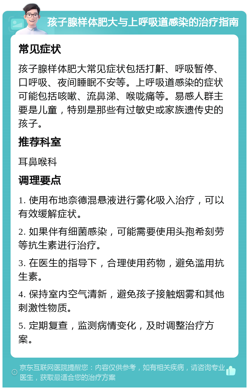 孩子腺样体肥大与上呼吸道感染的治疗指南 常见症状 孩子腺样体肥大常见症状包括打鼾、呼吸暂停、口呼吸、夜间睡眠不安等。上呼吸道感染的症状可能包括咳嗽、流鼻涕、喉咙痛等。易感人群主要是儿童，特别是那些有过敏史或家族遗传史的孩子。 推荐科室 耳鼻喉科 调理要点 1. 使用布地奈德混悬液进行雾化吸入治疗，可以有效缓解症状。 2. 如果伴有细菌感染，可能需要使用头孢希刻劳等抗生素进行治疗。 3. 在医生的指导下，合理使用药物，避免滥用抗生素。 4. 保持室内空气清新，避免孩子接触烟雾和其他刺激性物质。 5. 定期复查，监测病情变化，及时调整治疗方案。