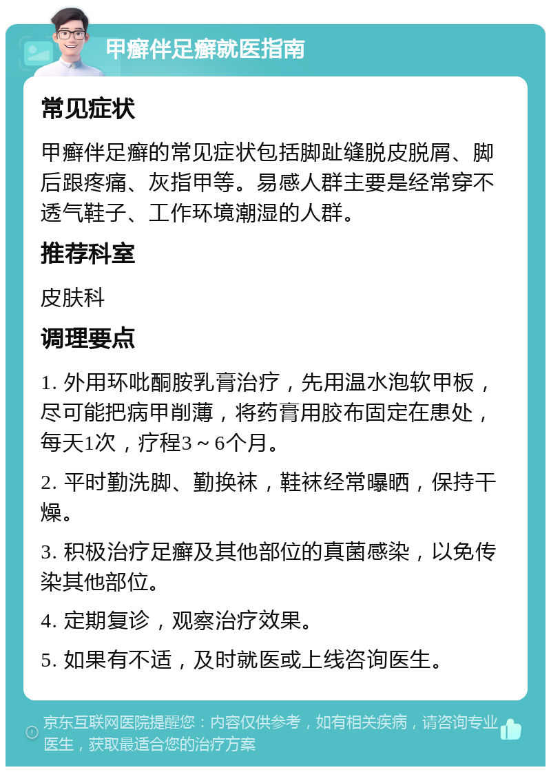 甲癣伴足癣就医指南 常见症状 甲癣伴足癣的常见症状包括脚趾缝脱皮脱屑、脚后跟疼痛、灰指甲等。易感人群主要是经常穿不透气鞋子、工作环境潮湿的人群。 推荐科室 皮肤科 调理要点 1. 外用环吡酮胺乳膏治疗，先用温水泡软甲板，尽可能把病甲削薄，将药膏用胶布固定在患处，每天1次，疗程3～6个月。 2. 平时勤洗脚、勤换袜，鞋袜经常曝晒，保持干燥。 3. 积极治疗足癣及其他部位的真菌感染，以免传染其他部位。 4. 定期复诊，观察治疗效果。 5. 如果有不适，及时就医或上线咨询医生。