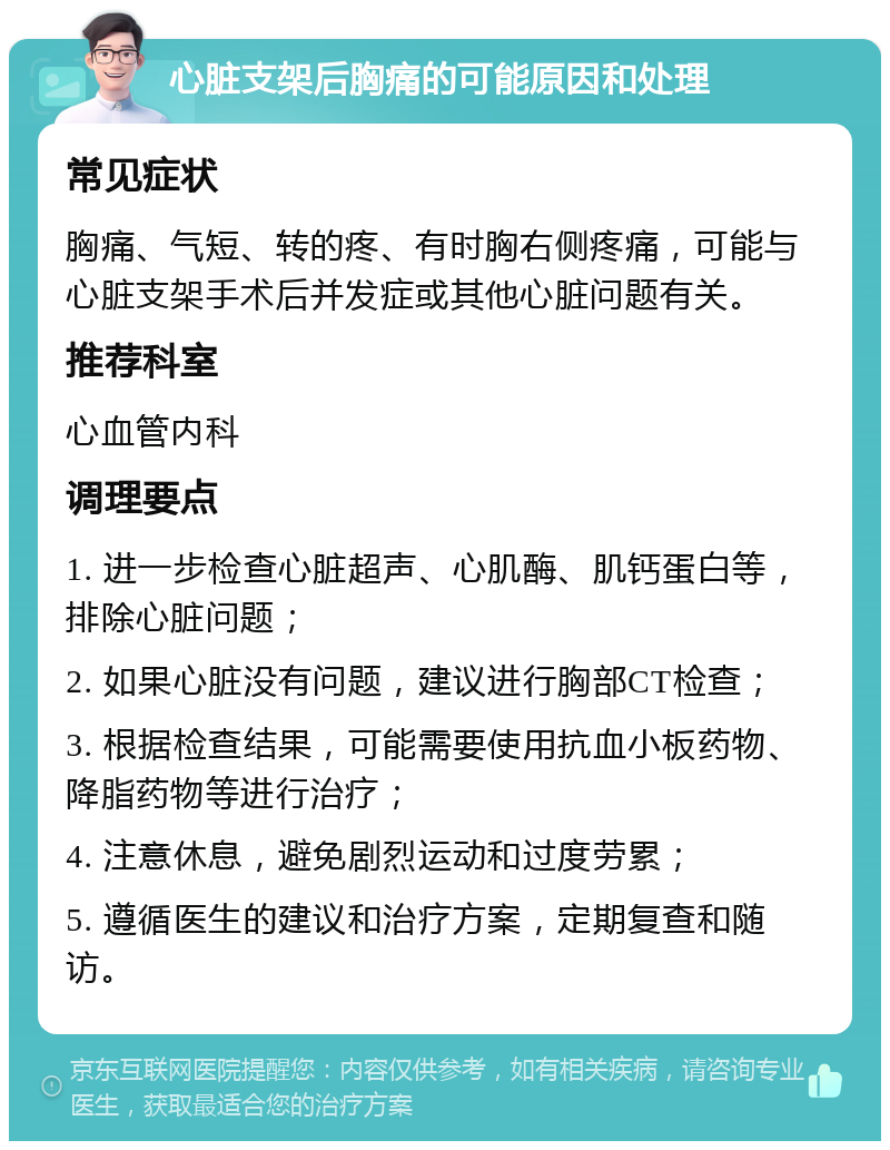 心脏支架后胸痛的可能原因和处理 常见症状 胸痛、气短、转的疼、有时胸右侧疼痛，可能与心脏支架手术后并发症或其他心脏问题有关。 推荐科室 心血管内科 调理要点 1. 进一步检查心脏超声、心肌酶、肌钙蛋白等，排除心脏问题； 2. 如果心脏没有问题，建议进行胸部CT检查； 3. 根据检查结果，可能需要使用抗血小板药物、降脂药物等进行治疗； 4. 注意休息，避免剧烈运动和过度劳累； 5. 遵循医生的建议和治疗方案，定期复查和随访。