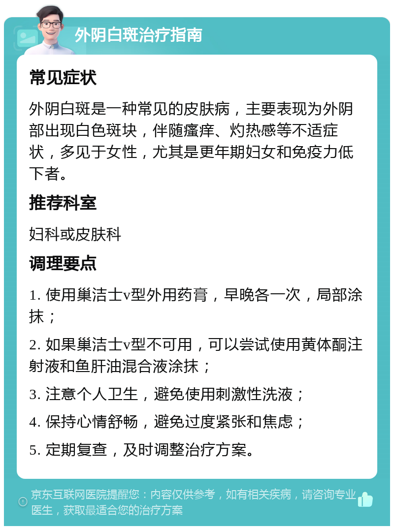 外阴白斑治疗指南 常见症状 外阴白斑是一种常见的皮肤病，主要表现为外阴部出现白色斑块，伴随瘙痒、灼热感等不适症状，多见于女性，尤其是更年期妇女和免疫力低下者。 推荐科室 妇科或皮肤科 调理要点 1. 使用巢洁士v型外用药膏，早晚各一次，局部涂抹； 2. 如果巢洁士v型不可用，可以尝试使用黄体酮注射液和鱼肝油混合液涂抹； 3. 注意个人卫生，避免使用刺激性洗液； 4. 保持心情舒畅，避免过度紧张和焦虑； 5. 定期复查，及时调整治疗方案。