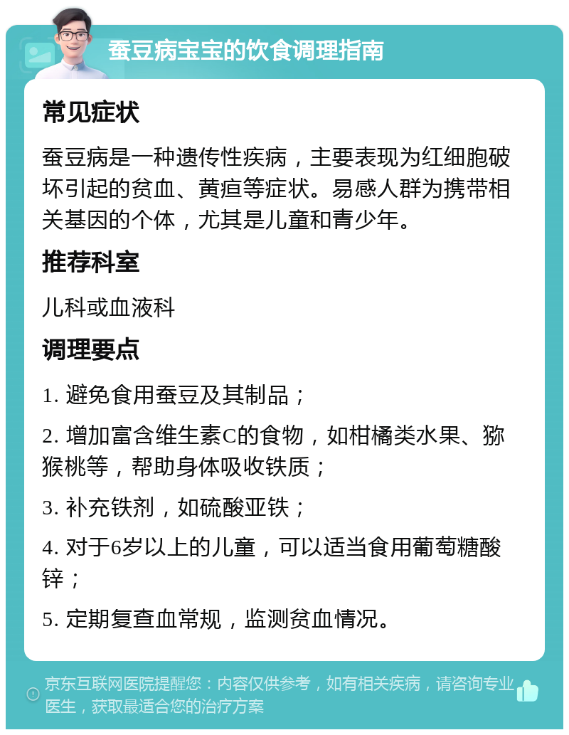 蚕豆病宝宝的饮食调理指南 常见症状 蚕豆病是一种遗传性疾病，主要表现为红细胞破坏引起的贫血、黄疸等症状。易感人群为携带相关基因的个体，尤其是儿童和青少年。 推荐科室 儿科或血液科 调理要点 1. 避免食用蚕豆及其制品； 2. 增加富含维生素C的食物，如柑橘类水果、猕猴桃等，帮助身体吸收铁质； 3. 补充铁剂，如硫酸亚铁； 4. 对于6岁以上的儿童，可以适当食用葡萄糖酸锌； 5. 定期复查血常规，监测贫血情况。