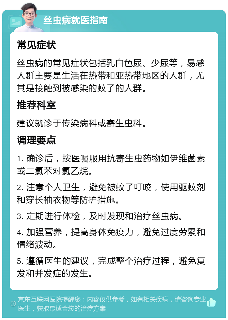 丝虫病就医指南 常见症状 丝虫病的常见症状包括乳白色尿、少尿等，易感人群主要是生活在热带和亚热带地区的人群，尤其是接触到被感染的蚊子的人群。 推荐科室 建议就诊于传染病科或寄生虫科。 调理要点 1. 确诊后，按医嘱服用抗寄生虫药物如伊维菌素或二氯苯对氯乙烷。 2. 注意个人卫生，避免被蚊子叮咬，使用驱蚊剂和穿长袖衣物等防护措施。 3. 定期进行体检，及时发现和治疗丝虫病。 4. 加强营养，提高身体免疫力，避免过度劳累和情绪波动。 5. 遵循医生的建议，完成整个治疗过程，避免复发和并发症的发生。