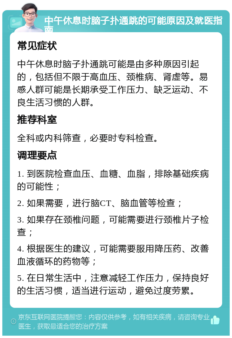 中午休息时脑子扑通跳的可能原因及就医指南 常见症状 中午休息时脑子扑通跳可能是由多种原因引起的，包括但不限于高血压、颈椎病、肾虚等。易感人群可能是长期承受工作压力、缺乏运动、不良生活习惯的人群。 推荐科室 全科或内科筛查，必要时专科检查。 调理要点 1. 到医院检查血压、血糖、血脂，排除基础疾病的可能性； 2. 如果需要，进行脑CT、脑血管等检查； 3. 如果存在颈椎问题，可能需要进行颈椎片子检查； 4. 根据医生的建议，可能需要服用降压药、改善血液循环的药物等； 5. 在日常生活中，注意减轻工作压力，保持良好的生活习惯，适当进行运动，避免过度劳累。