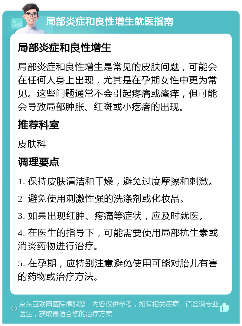 局部炎症和良性增生就医指南 局部炎症和良性增生 局部炎症和良性增生是常见的皮肤问题，可能会在任何人身上出现，尤其是在孕期女性中更为常见。这些问题通常不会引起疼痛或瘙痒，但可能会导致局部肿胀、红斑或小疙瘩的出现。 推荐科室 皮肤科 调理要点 1. 保持皮肤清洁和干燥，避免过度摩擦和刺激。 2. 避免使用刺激性强的洗涤剂或化妆品。 3. 如果出现红肿、疼痛等症状，应及时就医。 4. 在医生的指导下，可能需要使用局部抗生素或消炎药物进行治疗。 5. 在孕期，应特别注意避免使用可能对胎儿有害的药物或治疗方法。