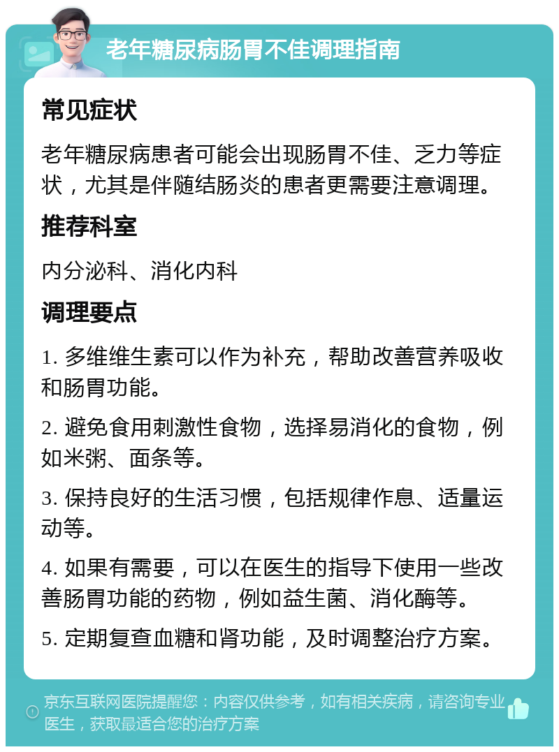 老年糖尿病肠胃不佳调理指南 常见症状 老年糖尿病患者可能会出现肠胃不佳、乏力等症状，尤其是伴随结肠炎的患者更需要注意调理。 推荐科室 内分泌科、消化内科 调理要点 1. 多维维生素可以作为补充，帮助改善营养吸收和肠胃功能。 2. 避免食用刺激性食物，选择易消化的食物，例如米粥、面条等。 3. 保持良好的生活习惯，包括规律作息、适量运动等。 4. 如果有需要，可以在医生的指导下使用一些改善肠胃功能的药物，例如益生菌、消化酶等。 5. 定期复查血糖和肾功能，及时调整治疗方案。