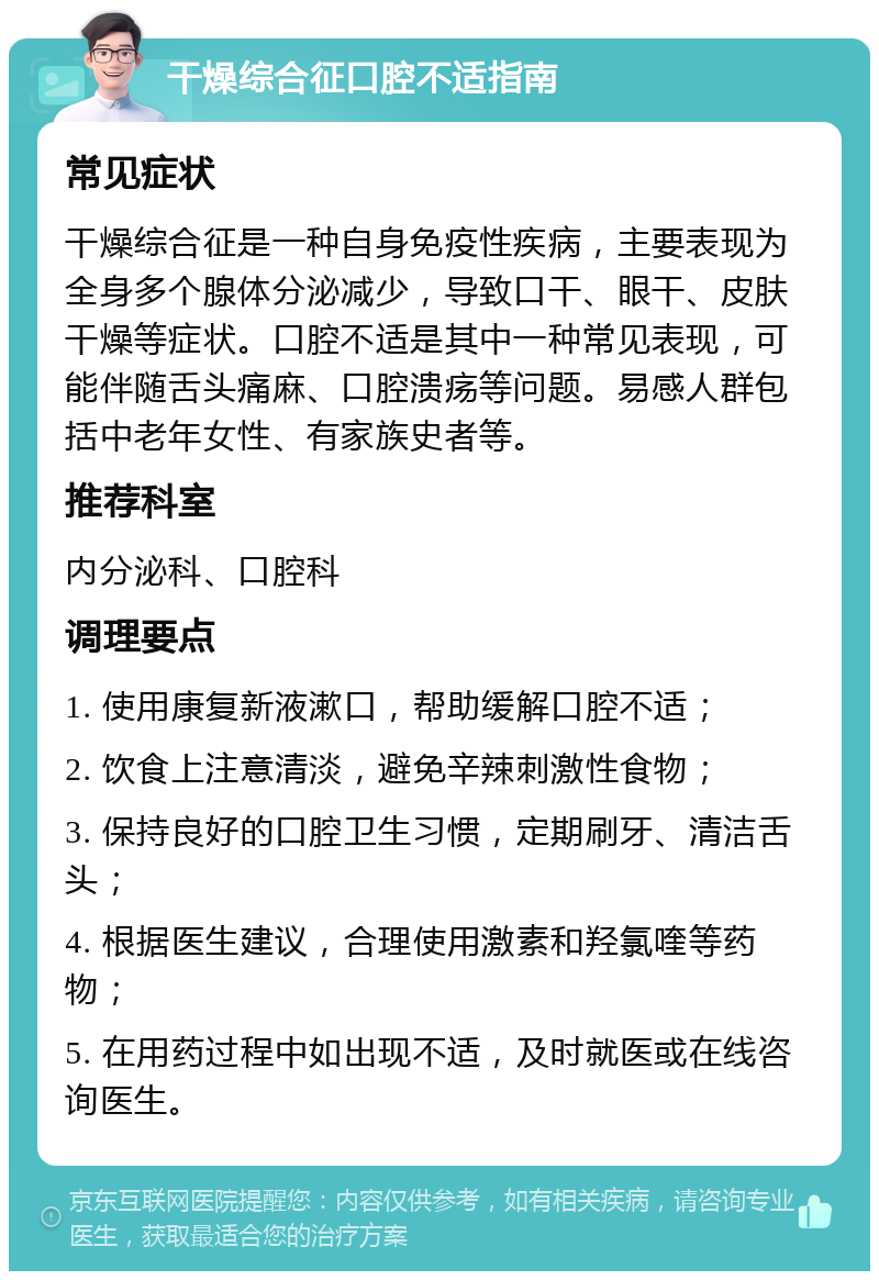 干燥综合征口腔不适指南 常见症状 干燥综合征是一种自身免疫性疾病，主要表现为全身多个腺体分泌减少，导致口干、眼干、皮肤干燥等症状。口腔不适是其中一种常见表现，可能伴随舌头痛麻、口腔溃疡等问题。易感人群包括中老年女性、有家族史者等。 推荐科室 内分泌科、口腔科 调理要点 1. 使用康复新液漱口，帮助缓解口腔不适； 2. 饮食上注意清淡，避免辛辣刺激性食物； 3. 保持良好的口腔卫生习惯，定期刷牙、清洁舌头； 4. 根据医生建议，合理使用激素和羟氯喹等药物； 5. 在用药过程中如出现不适，及时就医或在线咨询医生。