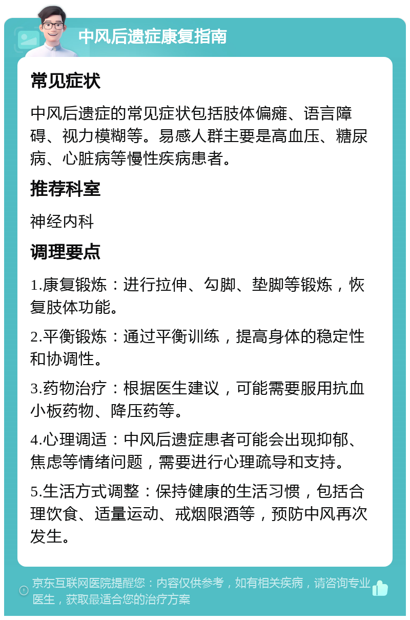 中风后遗症康复指南 常见症状 中风后遗症的常见症状包括肢体偏瘫、语言障碍、视力模糊等。易感人群主要是高血压、糖尿病、心脏病等慢性疾病患者。 推荐科室 神经内科 调理要点 1.康复锻炼：进行拉伸、勾脚、垫脚等锻炼，恢复肢体功能。 2.平衡锻炼：通过平衡训练，提高身体的稳定性和协调性。 3.药物治疗：根据医生建议，可能需要服用抗血小板药物、降压药等。 4.心理调适：中风后遗症患者可能会出现抑郁、焦虑等情绪问题，需要进行心理疏导和支持。 5.生活方式调整：保持健康的生活习惯，包括合理饮食、适量运动、戒烟限酒等，预防中风再次发生。