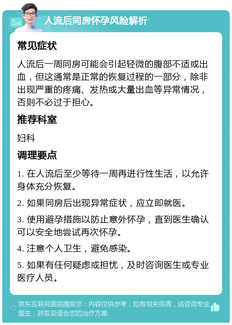 人流后同房怀孕风险解析 常见症状 人流后一周同房可能会引起轻微的腹部不适或出血，但这通常是正常的恢复过程的一部分，除非出现严重的疼痛、发热或大量出血等异常情况，否则不必过于担心。 推荐科室 妇科 调理要点 1. 在人流后至少等待一周再进行性生活，以允许身体充分恢复。 2. 如果同房后出现异常症状，应立即就医。 3. 使用避孕措施以防止意外怀孕，直到医生确认可以安全地尝试再次怀孕。 4. 注意个人卫生，避免感染。 5. 如果有任何疑虑或担忧，及时咨询医生或专业医疗人员。