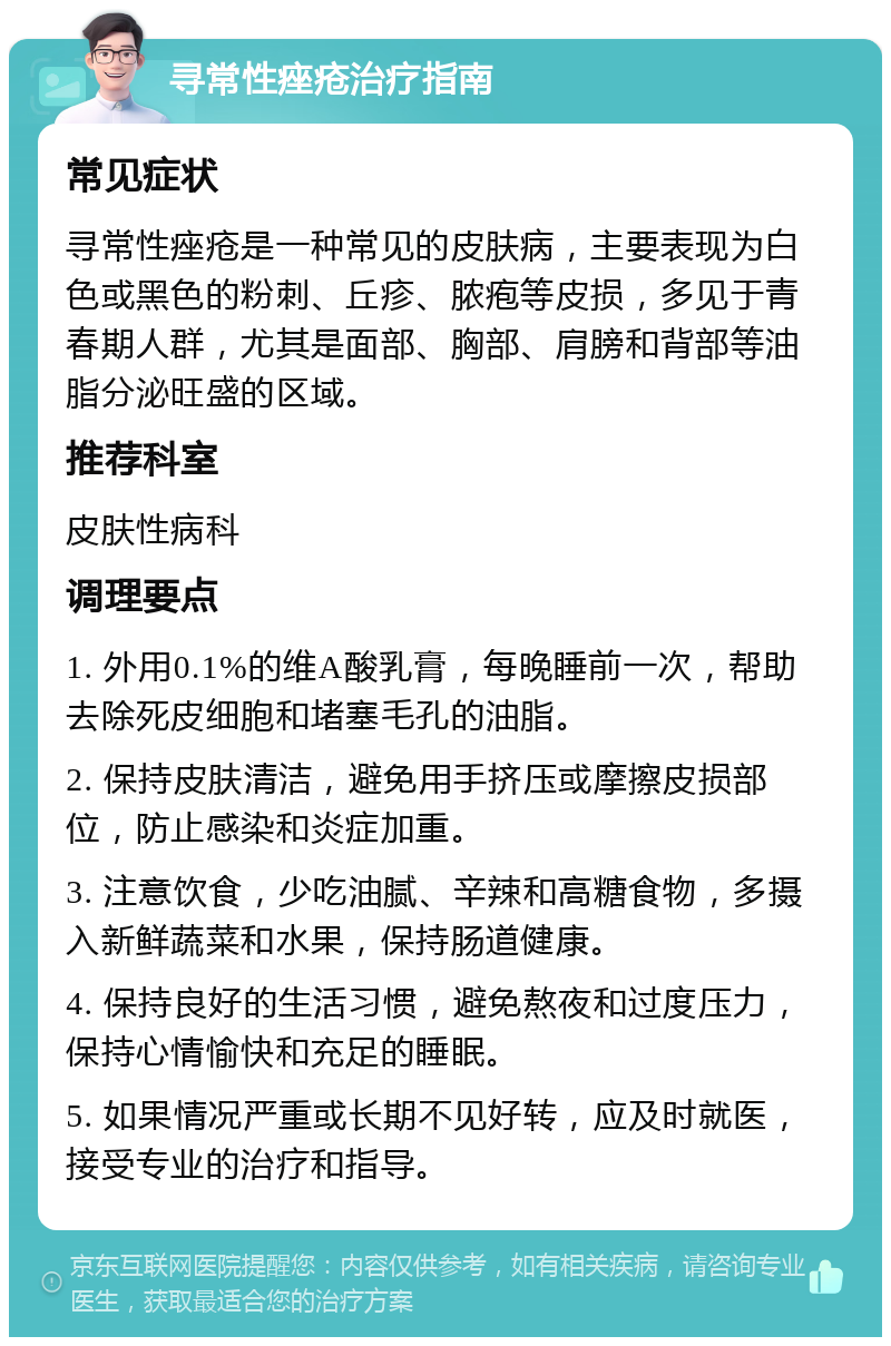 寻常性痤疮治疗指南 常见症状 寻常性痤疮是一种常见的皮肤病，主要表现为白色或黑色的粉刺、丘疹、脓疱等皮损，多见于青春期人群，尤其是面部、胸部、肩膀和背部等油脂分泌旺盛的区域。 推荐科室 皮肤性病科 调理要点 1. 外用0.1%的维A酸乳膏，每晚睡前一次，帮助去除死皮细胞和堵塞毛孔的油脂。 2. 保持皮肤清洁，避免用手挤压或摩擦皮损部位，防止感染和炎症加重。 3. 注意饮食，少吃油腻、辛辣和高糖食物，多摄入新鲜蔬菜和水果，保持肠道健康。 4. 保持良好的生活习惯，避免熬夜和过度压力，保持心情愉快和充足的睡眠。 5. 如果情况严重或长期不见好转，应及时就医，接受专业的治疗和指导。