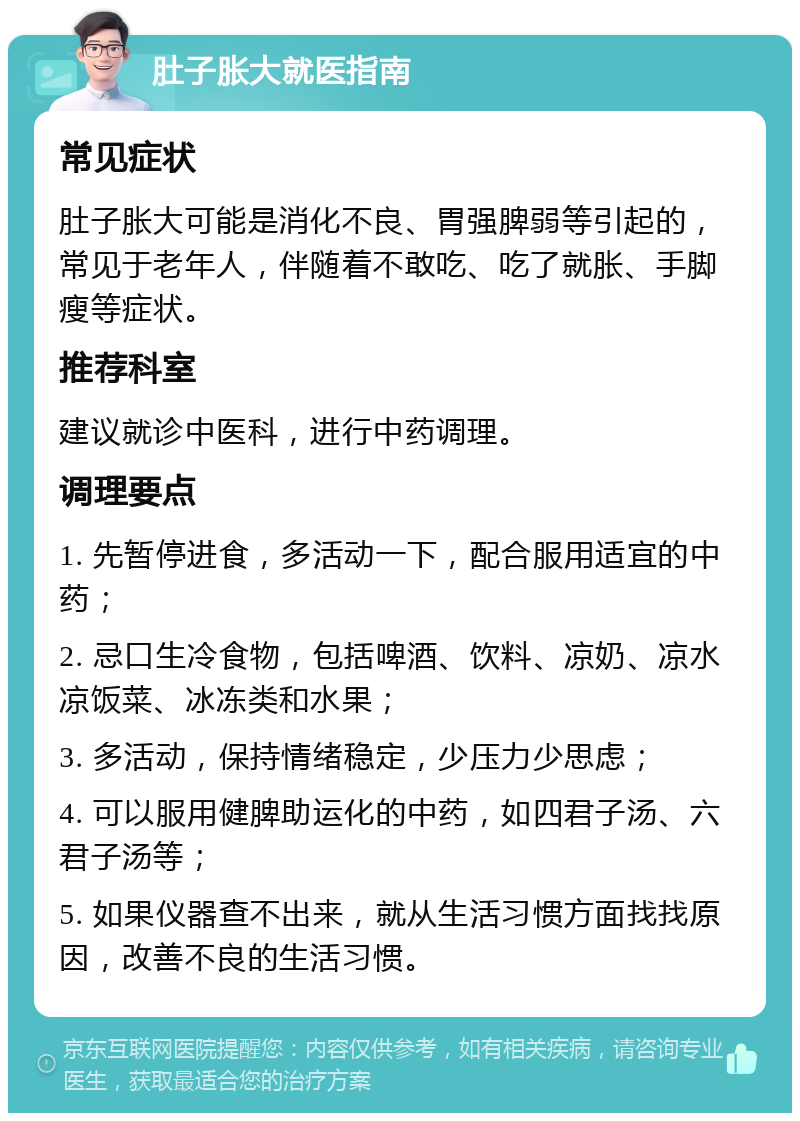 肚子胀大就医指南 常见症状 肚子胀大可能是消化不良、胃强脾弱等引起的，常见于老年人，伴随着不敢吃、吃了就胀、手脚瘦等症状。 推荐科室 建议就诊中医科，进行中药调理。 调理要点 1. 先暂停进食，多活动一下，配合服用适宜的中药； 2. 忌口生冷食物，包括啤酒、饮料、凉奶、凉水凉饭菜、冰冻类和水果； 3. 多活动，保持情绪稳定，少压力少思虑； 4. 可以服用健脾助运化的中药，如四君子汤、六君子汤等； 5. 如果仪器查不出来，就从生活习惯方面找找原因，改善不良的生活习惯。