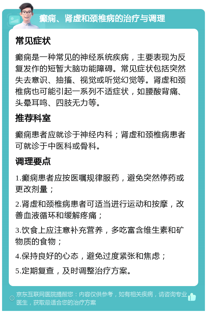 癫痫、肾虚和颈椎病的治疗与调理 常见症状 癫痫是一种常见的神经系统疾病，主要表现为反复发作的短暂大脑功能障碍。常见症状包括突然失去意识、抽搐、视觉或听觉幻觉等。肾虚和颈椎病也可能引起一系列不适症状，如腰酸背痛、头晕耳鸣、四肢无力等。 推荐科室 癫痫患者应就诊于神经内科；肾虚和颈椎病患者可就诊于中医科或骨科。 调理要点 1.癫痫患者应按医嘱规律服药，避免突然停药或更改剂量； 2.肾虚和颈椎病患者可适当进行运动和按摩，改善血液循环和缓解疼痛； 3.饮食上应注意补充营养，多吃富含维生素和矿物质的食物； 4.保持良好的心态，避免过度紧张和焦虑； 5.定期复查，及时调整治疗方案。