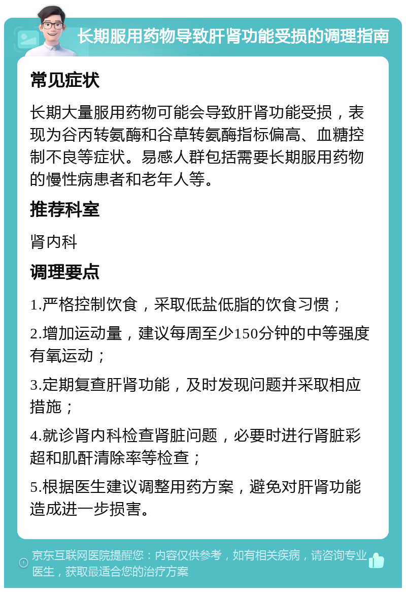 长期服用药物导致肝肾功能受损的调理指南 常见症状 长期大量服用药物可能会导致肝肾功能受损，表现为谷丙转氨酶和谷草转氨酶指标偏高、血糖控制不良等症状。易感人群包括需要长期服用药物的慢性病患者和老年人等。 推荐科室 肾内科 调理要点 1.严格控制饮食，采取低盐低脂的饮食习惯； 2.增加运动量，建议每周至少150分钟的中等强度有氧运动； 3.定期复查肝肾功能，及时发现问题并采取相应措施； 4.就诊肾内科检查肾脏问题，必要时进行肾脏彩超和肌酐清除率等检查； 5.根据医生建议调整用药方案，避免对肝肾功能造成进一步损害。