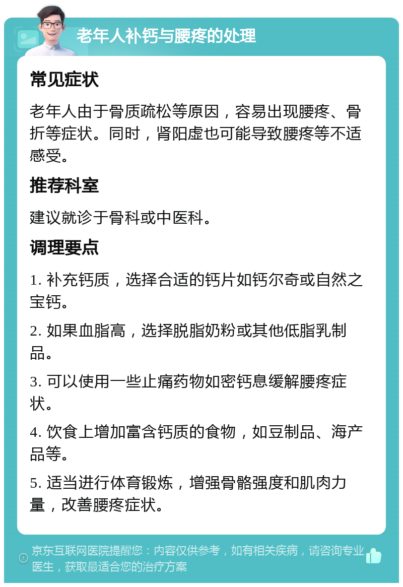 老年人补钙与腰疼的处理 常见症状 老年人由于骨质疏松等原因，容易出现腰疼、骨折等症状。同时，肾阳虚也可能导致腰疼等不适感受。 推荐科室 建议就诊于骨科或中医科。 调理要点 1. 补充钙质，选择合适的钙片如钙尔奇或自然之宝钙。 2. 如果血脂高，选择脱脂奶粉或其他低脂乳制品。 3. 可以使用一些止痛药物如密钙息缓解腰疼症状。 4. 饮食上增加富含钙质的食物，如豆制品、海产品等。 5. 适当进行体育锻炼，增强骨骼强度和肌肉力量，改善腰疼症状。