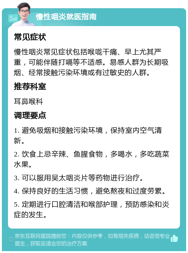 慢性咽炎就医指南 常见症状 慢性咽炎常见症状包括喉咙干痛、早上尤其严重，可能伴随打嗝等不适感。易感人群为长期吸烟、经常接触污染环境或有过敏史的人群。 推荐科室 耳鼻喉科 调理要点 1. 避免吸烟和接触污染环境，保持室内空气清新。 2. 饮食上忌辛辣、鱼腥食物，多喝水，多吃蔬菜水果。 3. 可以服用吴太咽炎片等药物进行治疗。 4. 保持良好的生活习惯，避免熬夜和过度劳累。 5. 定期进行口腔清洁和喉部护理，预防感染和炎症的发生。