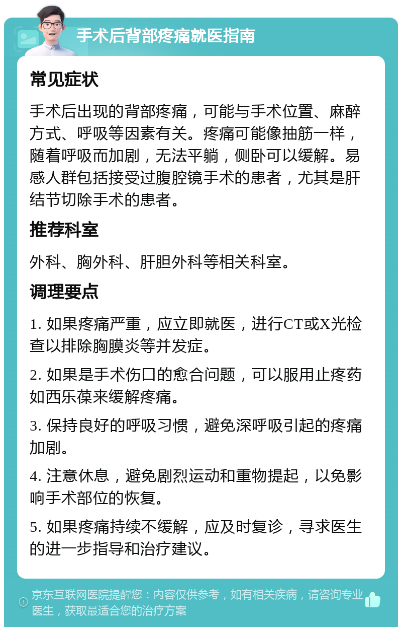 手术后背部疼痛就医指南 常见症状 手术后出现的背部疼痛，可能与手术位置、麻醉方式、呼吸等因素有关。疼痛可能像抽筋一样，随着呼吸而加剧，无法平躺，侧卧可以缓解。易感人群包括接受过腹腔镜手术的患者，尤其是肝结节切除手术的患者。 推荐科室 外科、胸外科、肝胆外科等相关科室。 调理要点 1. 如果疼痛严重，应立即就医，进行CT或X光检查以排除胸膜炎等并发症。 2. 如果是手术伤口的愈合问题，可以服用止疼药如西乐葆来缓解疼痛。 3. 保持良好的呼吸习惯，避免深呼吸引起的疼痛加剧。 4. 注意休息，避免剧烈运动和重物提起，以免影响手术部位的恢复。 5. 如果疼痛持续不缓解，应及时复诊，寻求医生的进一步指导和治疗建议。