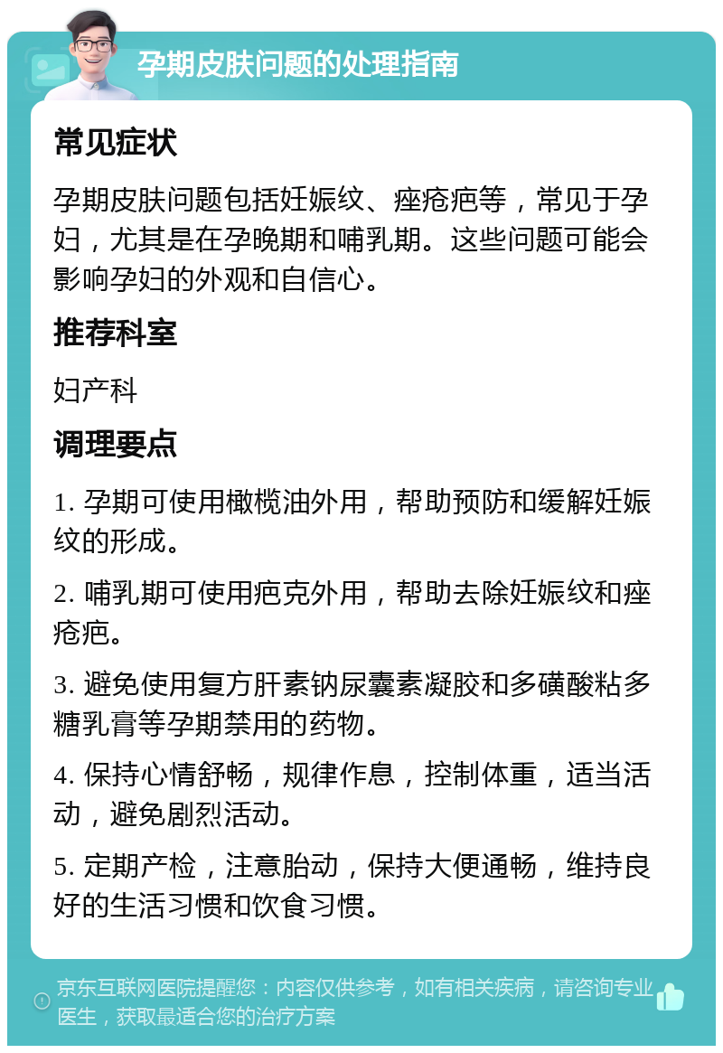 孕期皮肤问题的处理指南 常见症状 孕期皮肤问题包括妊娠纹、痤疮疤等，常见于孕妇，尤其是在孕晚期和哺乳期。这些问题可能会影响孕妇的外观和自信心。 推荐科室 妇产科 调理要点 1. 孕期可使用橄榄油外用，帮助预防和缓解妊娠纹的形成。 2. 哺乳期可使用疤克外用，帮助去除妊娠纹和痤疮疤。 3. 避免使用复方肝素钠尿囊素凝胶和多磺酸粘多糖乳膏等孕期禁用的药物。 4. 保持心情舒畅，规律作息，控制体重，适当活动，避免剧烈活动。 5. 定期产检，注意胎动，保持大便通畅，维持良好的生活习惯和饮食习惯。