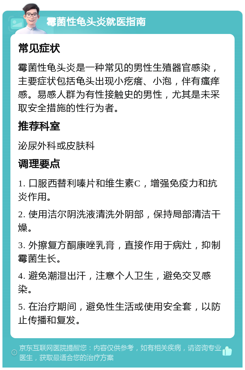 霉菌性龟头炎就医指南 常见症状 霉菌性龟头炎是一种常见的男性生殖器官感染，主要症状包括龟头出现小疙瘩、小泡，伴有瘙痒感。易感人群为有性接触史的男性，尤其是未采取安全措施的性行为者。 推荐科室 泌尿外科或皮肤科 调理要点 1. 口服西替利嗪片和维生素C，增强免疫力和抗炎作用。 2. 使用洁尔阴洗液清洗外阴部，保持局部清洁干燥。 3. 外擦复方酮康唑乳膏，直接作用于病灶，抑制霉菌生长。 4. 避免潮湿出汗，注意个人卫生，避免交叉感染。 5. 在治疗期间，避免性生活或使用安全套，以防止传播和复发。