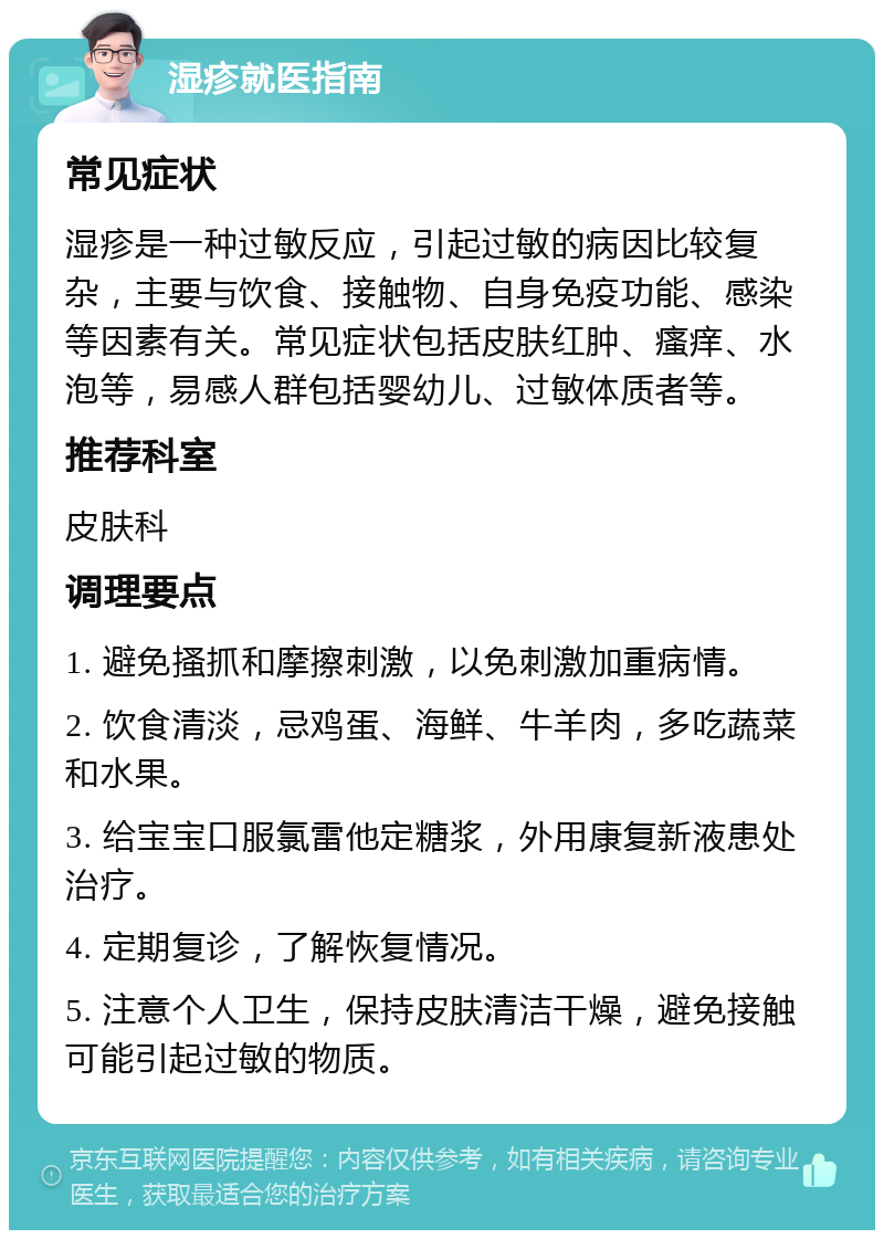 湿疹就医指南 常见症状 湿疹是一种过敏反应，引起过敏的病因比较复杂，主要与饮食、接触物、自身免疫功能、感染等因素有关。常见症状包括皮肤红肿、瘙痒、水泡等，易感人群包括婴幼儿、过敏体质者等。 推荐科室 皮肤科 调理要点 1. 避免搔抓和摩擦刺激，以免刺激加重病情。 2. 饮食清淡，忌鸡蛋、海鲜、牛羊肉，多吃蔬菜和水果。 3. 给宝宝口服氯雷他定糖浆，外用康复新液患处治疗。 4. 定期复诊，了解恢复情况。 5. 注意个人卫生，保持皮肤清洁干燥，避免接触可能引起过敏的物质。