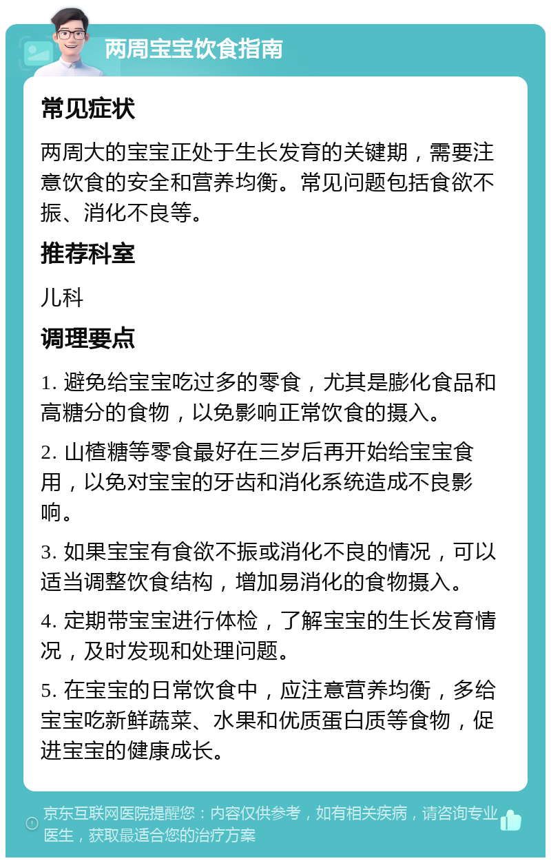 两周宝宝饮食指南 常见症状 两周大的宝宝正处于生长发育的关键期，需要注意饮食的安全和营养均衡。常见问题包括食欲不振、消化不良等。 推荐科室 儿科 调理要点 1. 避免给宝宝吃过多的零食，尤其是膨化食品和高糖分的食物，以免影响正常饮食的摄入。 2. 山楂糖等零食最好在三岁后再开始给宝宝食用，以免对宝宝的牙齿和消化系统造成不良影响。 3. 如果宝宝有食欲不振或消化不良的情况，可以适当调整饮食结构，增加易消化的食物摄入。 4. 定期带宝宝进行体检，了解宝宝的生长发育情况，及时发现和处理问题。 5. 在宝宝的日常饮食中，应注意营养均衡，多给宝宝吃新鲜蔬菜、水果和优质蛋白质等食物，促进宝宝的健康成长。