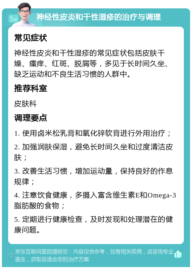 神经性皮炎和干性湿疹的治疗与调理 常见症状 神经性皮炎和干性湿疹的常见症状包括皮肤干燥、瘙痒、红斑、脱屑等，多见于长时间久坐、缺乏运动和不良生活习惯的人群中。 推荐科室 皮肤科 调理要点 1. 使用卤米松乳膏和氧化锌软膏进行外用治疗； 2. 加强润肤保湿，避免长时间久坐和过度清洁皮肤； 3. 改善生活习惯，增加运动量，保持良好的作息规律； 4. 注意饮食健康，多摄入富含维生素E和Omega-3脂肪酸的食物； 5. 定期进行健康检查，及时发现和处理潜在的健康问题。