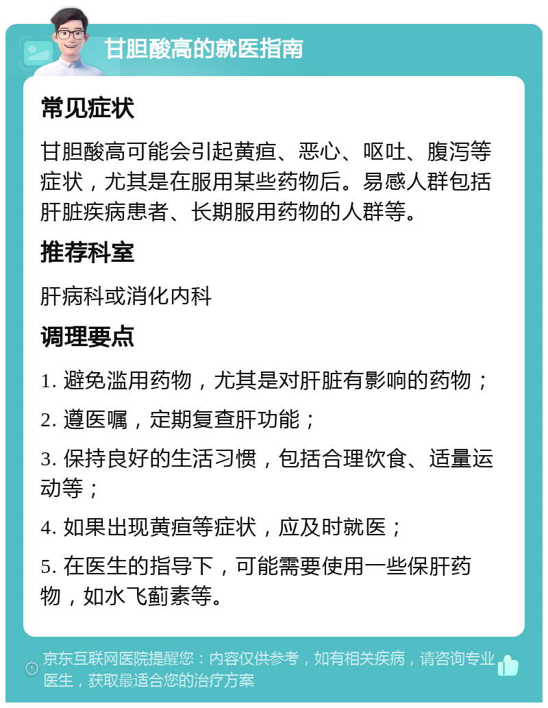 甘胆酸高的就医指南 常见症状 甘胆酸高可能会引起黄疸、恶心、呕吐、腹泻等症状，尤其是在服用某些药物后。易感人群包括肝脏疾病患者、长期服用药物的人群等。 推荐科室 肝病科或消化内科 调理要点 1. 避免滥用药物，尤其是对肝脏有影响的药物； 2. 遵医嘱，定期复查肝功能； 3. 保持良好的生活习惯，包括合理饮食、适量运动等； 4. 如果出现黄疸等症状，应及时就医； 5. 在医生的指导下，可能需要使用一些保肝药物，如水飞蓟素等。