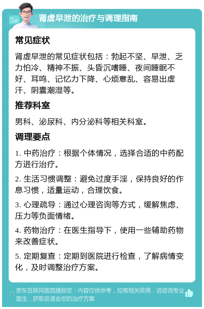 肾虚早泄的治疗与调理指南 常见症状 肾虚早泄的常见症状包括：勃起不坚、早泄、乏力怕冷、精神不振、头昏沉嗜睡、夜间睡眠不好、耳鸣、记忆力下降、心烦意乱、容易出虚汗、阴囊潮湿等。 推荐科室 男科、泌尿科、内分泌科等相关科室。 调理要点 1. 中药治疗：根据个体情况，选择合适的中药配方进行治疗。 2. 生活习惯调整：避免过度手淫，保持良好的作息习惯，适量运动，合理饮食。 3. 心理疏导：通过心理咨询等方式，缓解焦虑、压力等负面情绪。 4. 药物治疗：在医生指导下，使用一些辅助药物来改善症状。 5. 定期复查：定期到医院进行检查，了解病情变化，及时调整治疗方案。