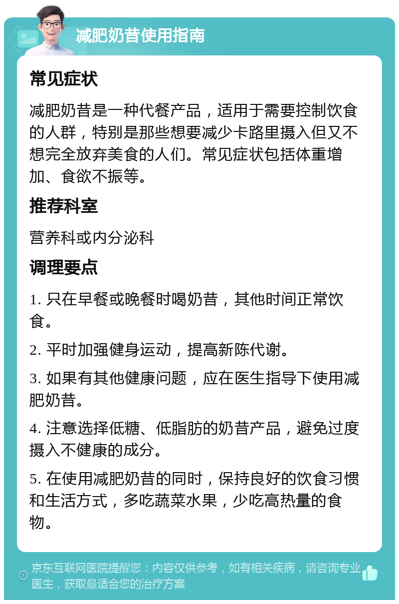 减肥奶昔使用指南 常见症状 减肥奶昔是一种代餐产品，适用于需要控制饮食的人群，特别是那些想要减少卡路里摄入但又不想完全放弃美食的人们。常见症状包括体重增加、食欲不振等。 推荐科室 营养科或内分泌科 调理要点 1. 只在早餐或晚餐时喝奶昔，其他时间正常饮食。 2. 平时加强健身运动，提高新陈代谢。 3. 如果有其他健康问题，应在医生指导下使用减肥奶昔。 4. 注意选择低糖、低脂肪的奶昔产品，避免过度摄入不健康的成分。 5. 在使用减肥奶昔的同时，保持良好的饮食习惯和生活方式，多吃蔬菜水果，少吃高热量的食物。