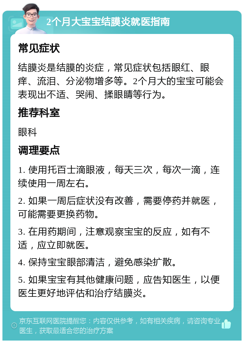 2个月大宝宝结膜炎就医指南 常见症状 结膜炎是结膜的炎症，常见症状包括眼红、眼痒、流泪、分泌物增多等。2个月大的宝宝可能会表现出不适、哭闹、揉眼睛等行为。 推荐科室 眼科 调理要点 1. 使用托百士滴眼液，每天三次，每次一滴，连续使用一周左右。 2. 如果一周后症状没有改善，需要停药并就医，可能需要更换药物。 3. 在用药期间，注意观察宝宝的反应，如有不适，应立即就医。 4. 保持宝宝眼部清洁，避免感染扩散。 5. 如果宝宝有其他健康问题，应告知医生，以便医生更好地评估和治疗结膜炎。