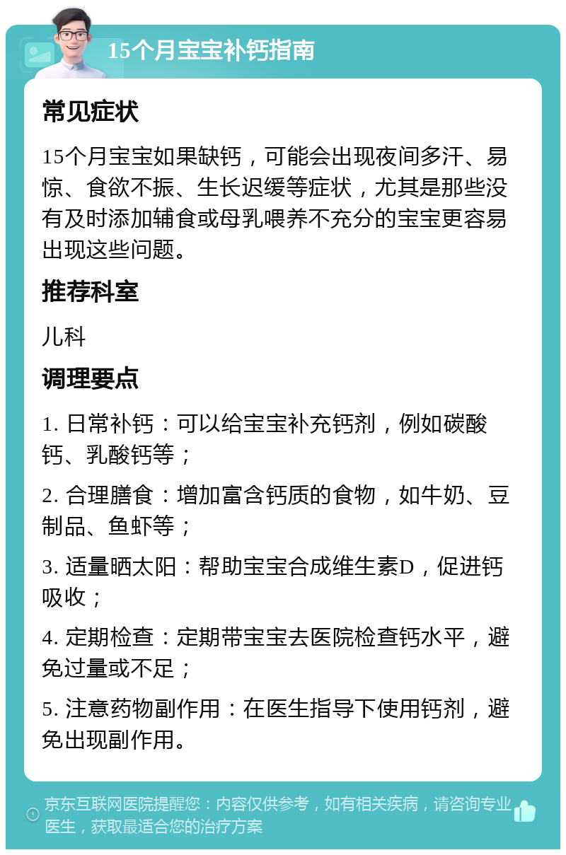 15个月宝宝补钙指南 常见症状 15个月宝宝如果缺钙，可能会出现夜间多汗、易惊、食欲不振、生长迟缓等症状，尤其是那些没有及时添加辅食或母乳喂养不充分的宝宝更容易出现这些问题。 推荐科室 儿科 调理要点 1. 日常补钙：可以给宝宝补充钙剂，例如碳酸钙、乳酸钙等； 2. 合理膳食：增加富含钙质的食物，如牛奶、豆制品、鱼虾等； 3. 适量晒太阳：帮助宝宝合成维生素D，促进钙吸收； 4. 定期检查：定期带宝宝去医院检查钙水平，避免过量或不足； 5. 注意药物副作用：在医生指导下使用钙剂，避免出现副作用。