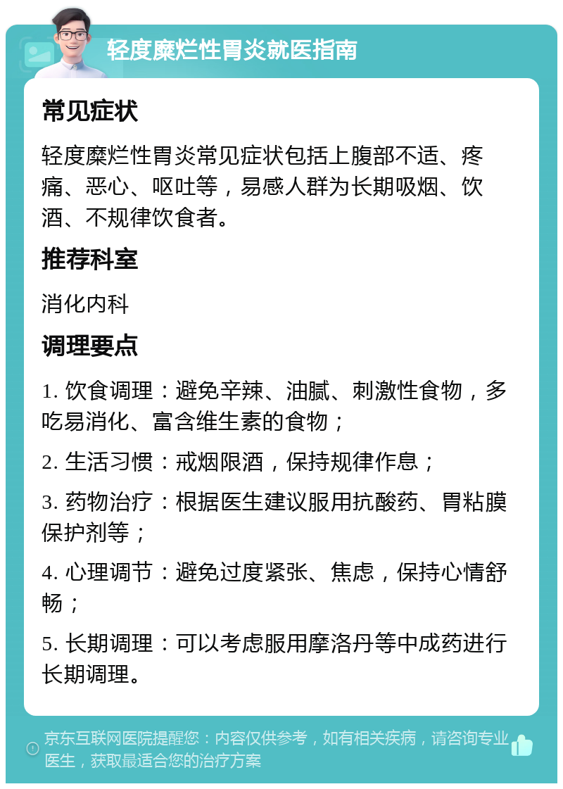 轻度糜烂性胃炎就医指南 常见症状 轻度糜烂性胃炎常见症状包括上腹部不适、疼痛、恶心、呕吐等，易感人群为长期吸烟、饮酒、不规律饮食者。 推荐科室 消化内科 调理要点 1. 饮食调理：避免辛辣、油腻、刺激性食物，多吃易消化、富含维生素的食物； 2. 生活习惯：戒烟限酒，保持规律作息； 3. 药物治疗：根据医生建议服用抗酸药、胃粘膜保护剂等； 4. 心理调节：避免过度紧张、焦虑，保持心情舒畅； 5. 长期调理：可以考虑服用摩洛丹等中成药进行长期调理。