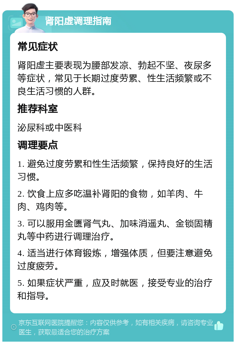 肾阳虚调理指南 常见症状 肾阳虚主要表现为腰部发凉、勃起不坚、夜尿多等症状，常见于长期过度劳累、性生活频繁或不良生活习惯的人群。 推荐科室 泌尿科或中医科 调理要点 1. 避免过度劳累和性生活频繁，保持良好的生活习惯。 2. 饮食上应多吃温补肾阳的食物，如羊肉、牛肉、鸡肉等。 3. 可以服用金匮肾气丸、加味消遥丸、金锁固精丸等中药进行调理治疗。 4. 适当进行体育锻炼，增强体质，但要注意避免过度疲劳。 5. 如果症状严重，应及时就医，接受专业的治疗和指导。