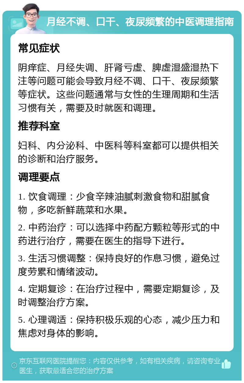 月经不调、口干、夜尿频繁的中医调理指南 常见症状 阴痒症、月经失调、肝肾亏虚、脾虚湿盛湿热下注等问题可能会导致月经不调、口干、夜尿频繁等症状。这些问题通常与女性的生理周期和生活习惯有关，需要及时就医和调理。 推荐科室 妇科、内分泌科、中医科等科室都可以提供相关的诊断和治疗服务。 调理要点 1. 饮食调理：少食辛辣油腻刺激食物和甜腻食物，多吃新鲜蔬菜和水果。 2. 中药治疗：可以选择中药配方颗粒等形式的中药进行治疗，需要在医生的指导下进行。 3. 生活习惯调整：保持良好的作息习惯，避免过度劳累和情绪波动。 4. 定期复诊：在治疗过程中，需要定期复诊，及时调整治疗方案。 5. 心理调适：保持积极乐观的心态，减少压力和焦虑对身体的影响。