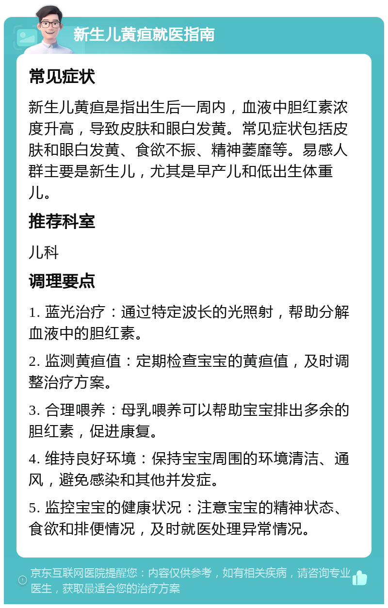 新生儿黄疸就医指南 常见症状 新生儿黄疸是指出生后一周内，血液中胆红素浓度升高，导致皮肤和眼白发黄。常见症状包括皮肤和眼白发黄、食欲不振、精神萎靡等。易感人群主要是新生儿，尤其是早产儿和低出生体重儿。 推荐科室 儿科 调理要点 1. 蓝光治疗：通过特定波长的光照射，帮助分解血液中的胆红素。 2. 监测黄疸值：定期检查宝宝的黄疸值，及时调整治疗方案。 3. 合理喂养：母乳喂养可以帮助宝宝排出多余的胆红素，促进康复。 4. 维持良好环境：保持宝宝周围的环境清洁、通风，避免感染和其他并发症。 5. 监控宝宝的健康状况：注意宝宝的精神状态、食欲和排便情况，及时就医处理异常情况。