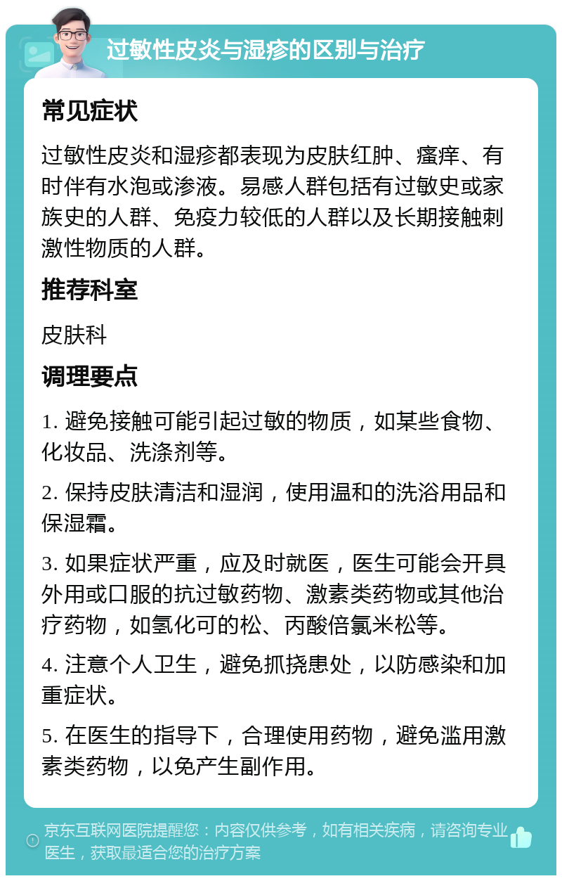 过敏性皮炎与湿疹的区别与治疗 常见症状 过敏性皮炎和湿疹都表现为皮肤红肿、瘙痒、有时伴有水泡或渗液。易感人群包括有过敏史或家族史的人群、免疫力较低的人群以及长期接触刺激性物质的人群。 推荐科室 皮肤科 调理要点 1. 避免接触可能引起过敏的物质，如某些食物、化妆品、洗涤剂等。 2. 保持皮肤清洁和湿润，使用温和的洗浴用品和保湿霜。 3. 如果症状严重，应及时就医，医生可能会开具外用或口服的抗过敏药物、激素类药物或其他治疗药物，如氢化可的松、丙酸倍氯米松等。 4. 注意个人卫生，避免抓挠患处，以防感染和加重症状。 5. 在医生的指导下，合理使用药物，避免滥用激素类药物，以免产生副作用。