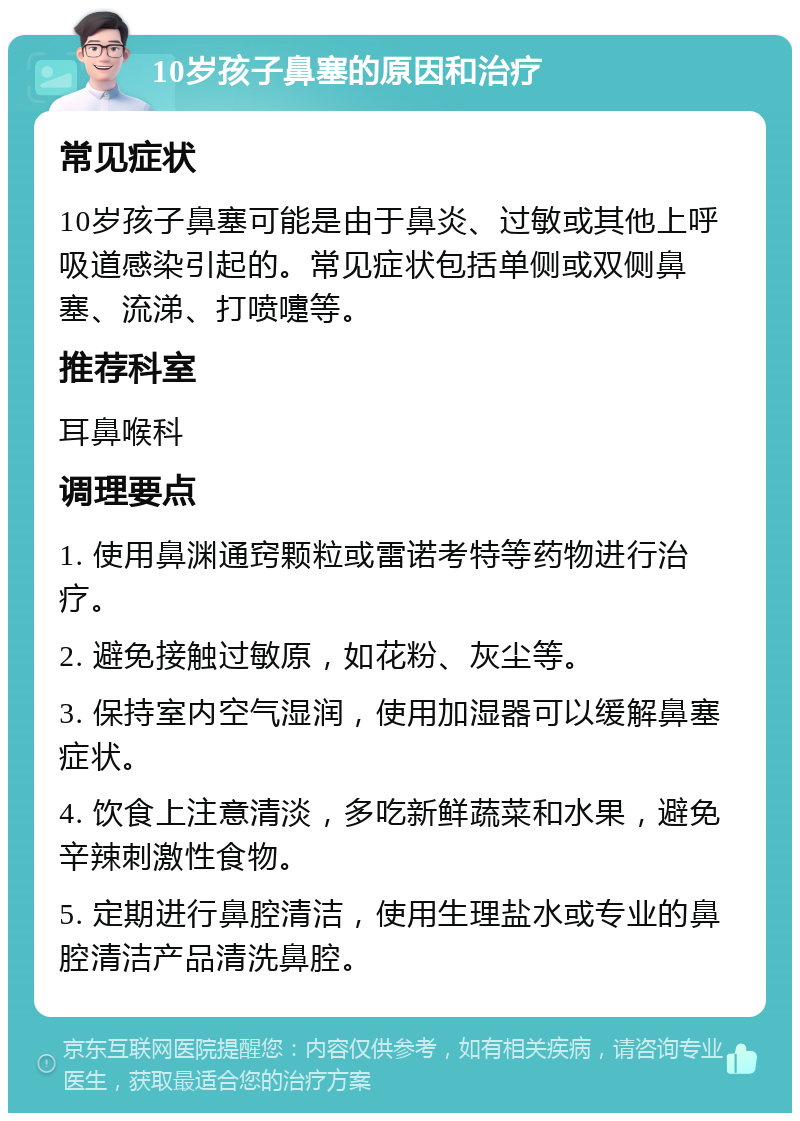 10岁孩子鼻塞的原因和治疗 常见症状 10岁孩子鼻塞可能是由于鼻炎、过敏或其他上呼吸道感染引起的。常见症状包括单侧或双侧鼻塞、流涕、打喷嚏等。 推荐科室 耳鼻喉科 调理要点 1. 使用鼻渊通窍颗粒或雷诺考特等药物进行治疗。 2. 避免接触过敏原，如花粉、灰尘等。 3. 保持室内空气湿润，使用加湿器可以缓解鼻塞症状。 4. 饮食上注意清淡，多吃新鲜蔬菜和水果，避免辛辣刺激性食物。 5. 定期进行鼻腔清洁，使用生理盐水或专业的鼻腔清洁产品清洗鼻腔。