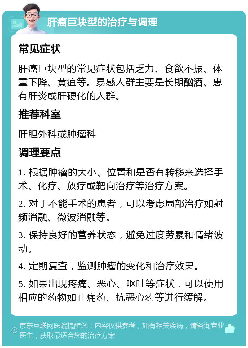 肝癌巨块型的治疗与调理 常见症状 肝癌巨块型的常见症状包括乏力、食欲不振、体重下降、黄疸等。易感人群主要是长期酗酒、患有肝炎或肝硬化的人群。 推荐科室 肝胆外科或肿瘤科 调理要点 1. 根据肿瘤的大小、位置和是否有转移来选择手术、化疗、放疗或靶向治疗等治疗方案。 2. 对于不能手术的患者，可以考虑局部治疗如射频消融、微波消融等。 3. 保持良好的营养状态，避免过度劳累和情绪波动。 4. 定期复查，监测肿瘤的变化和治疗效果。 5. 如果出现疼痛、恶心、呕吐等症状，可以使用相应的药物如止痛药、抗恶心药等进行缓解。