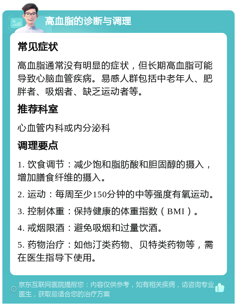 高血脂的诊断与调理 常见症状 高血脂通常没有明显的症状，但长期高血脂可能导致心脑血管疾病。易感人群包括中老年人、肥胖者、吸烟者、缺乏运动者等。 推荐科室 心血管内科或内分泌科 调理要点 1. 饮食调节：减少饱和脂肪酸和胆固醇的摄入，增加膳食纤维的摄入。 2. 运动：每周至少150分钟的中等强度有氧运动。 3. 控制体重：保持健康的体重指数（BMI）。 4. 戒烟限酒：避免吸烟和过量饮酒。 5. 药物治疗：如他汀类药物、贝特类药物等，需在医生指导下使用。