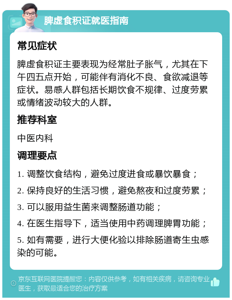 脾虚食积证就医指南 常见症状 脾虚食积证主要表现为经常肚子胀气，尤其在下午四五点开始，可能伴有消化不良、食欲减退等症状。易感人群包括长期饮食不规律、过度劳累或情绪波动较大的人群。 推荐科室 中医内科 调理要点 1. 调整饮食结构，避免过度进食或暴饮暴食； 2. 保持良好的生活习惯，避免熬夜和过度劳累； 3. 可以服用益生菌来调整肠道功能； 4. 在医生指导下，适当使用中药调理脾胃功能； 5. 如有需要，进行大便化验以排除肠道寄生虫感染的可能。