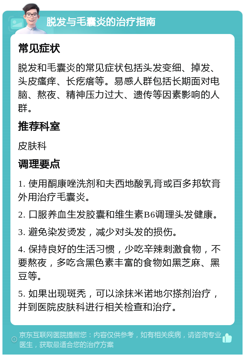 脱发与毛囊炎的治疗指南 常见症状 脱发和毛囊炎的常见症状包括头发变细、掉发、头皮瘙痒、长疙瘩等。易感人群包括长期面对电脑、熬夜、精神压力过大、遗传等因素影响的人群。 推荐科室 皮肤科 调理要点 1. 使用酮康唑洗剂和夫西地酸乳膏或百多邦软膏外用治疗毛囊炎。 2. 口服养血生发胶囊和维生素B6调理头发健康。 3. 避免染发烫发，减少对头发的损伤。 4. 保持良好的生活习惯，少吃辛辣刺激食物，不要熬夜，多吃含黑色素丰富的食物如黑芝麻、黑豆等。 5. 如果出现斑秃，可以涂抹米诺地尔搽剂治疗，并到医院皮肤科进行相关检查和治疗。