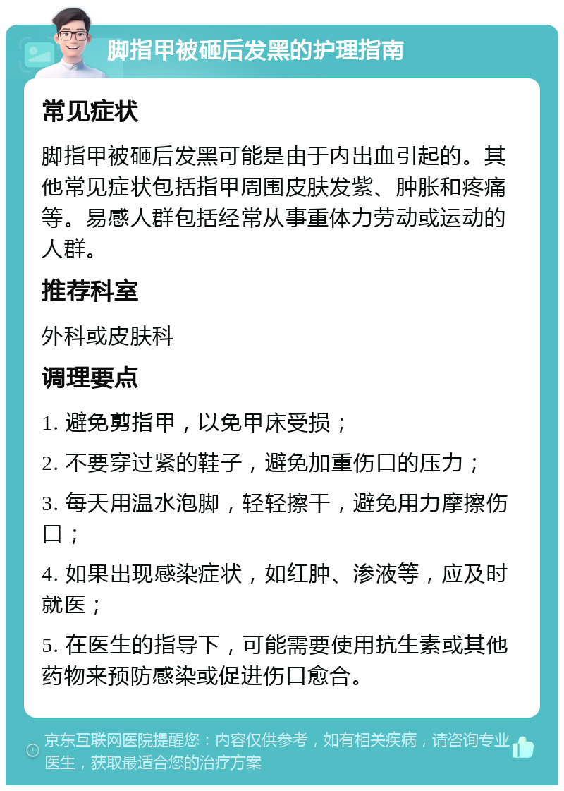 脚指甲被砸后发黑的护理指南 常见症状 脚指甲被砸后发黑可能是由于内出血引起的。其他常见症状包括指甲周围皮肤发紫、肿胀和疼痛等。易感人群包括经常从事重体力劳动或运动的人群。 推荐科室 外科或皮肤科 调理要点 1. 避免剪指甲，以免甲床受损； 2. 不要穿过紧的鞋子，避免加重伤口的压力； 3. 每天用温水泡脚，轻轻擦干，避免用力摩擦伤口； 4. 如果出现感染症状，如红肿、渗液等，应及时就医； 5. 在医生的指导下，可能需要使用抗生素或其他药物来预防感染或促进伤口愈合。