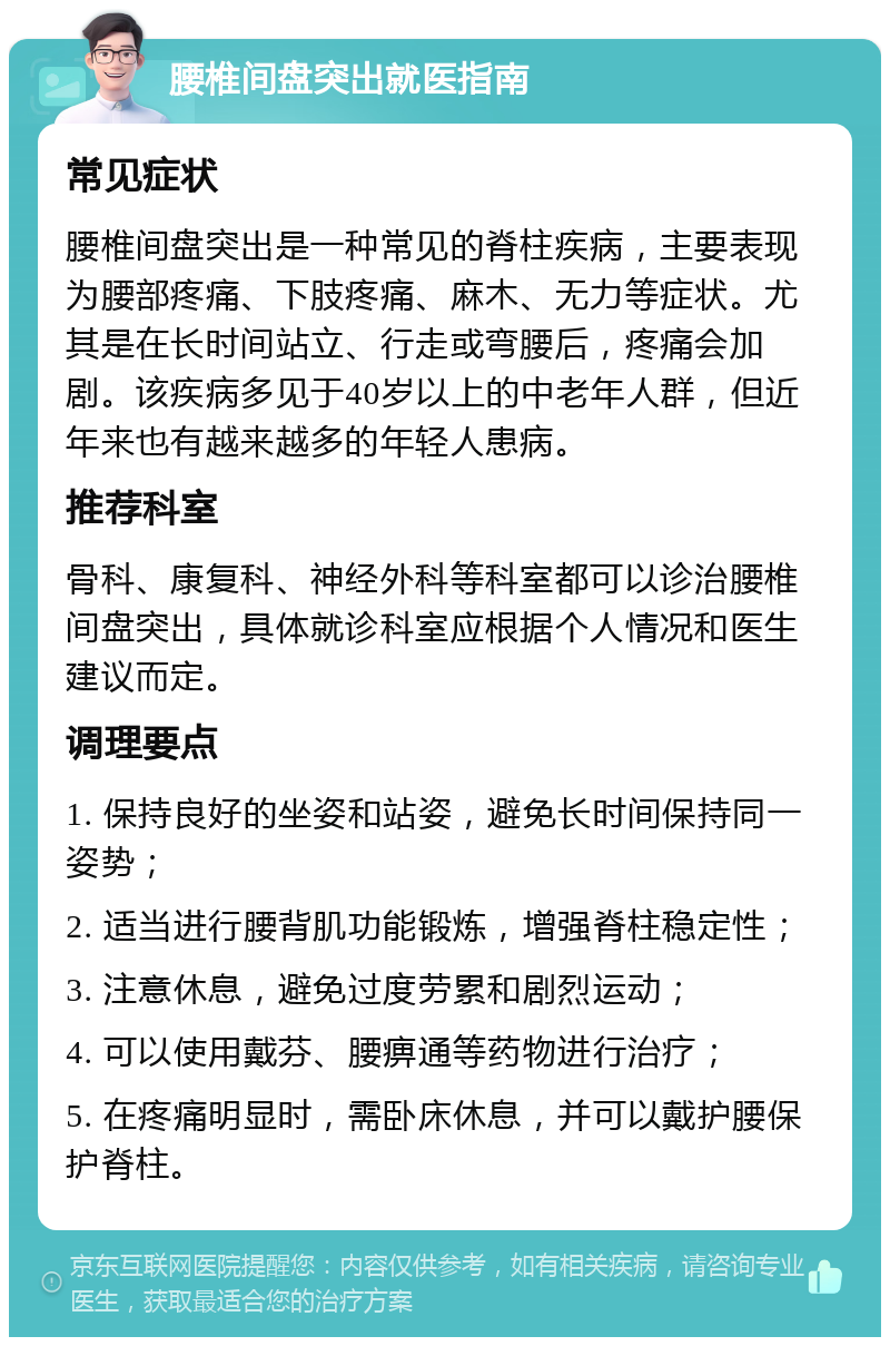 腰椎间盘突出就医指南 常见症状 腰椎间盘突出是一种常见的脊柱疾病，主要表现为腰部疼痛、下肢疼痛、麻木、无力等症状。尤其是在长时间站立、行走或弯腰后，疼痛会加剧。该疾病多见于40岁以上的中老年人群，但近年来也有越来越多的年轻人患病。 推荐科室 骨科、康复科、神经外科等科室都可以诊治腰椎间盘突出，具体就诊科室应根据个人情况和医生建议而定。 调理要点 1. 保持良好的坐姿和站姿，避免长时间保持同一姿势； 2. 适当进行腰背肌功能锻炼，增强脊柱稳定性； 3. 注意休息，避免过度劳累和剧烈运动； 4. 可以使用戴芬、腰痹通等药物进行治疗； 5. 在疼痛明显时，需卧床休息，并可以戴护腰保护脊柱。