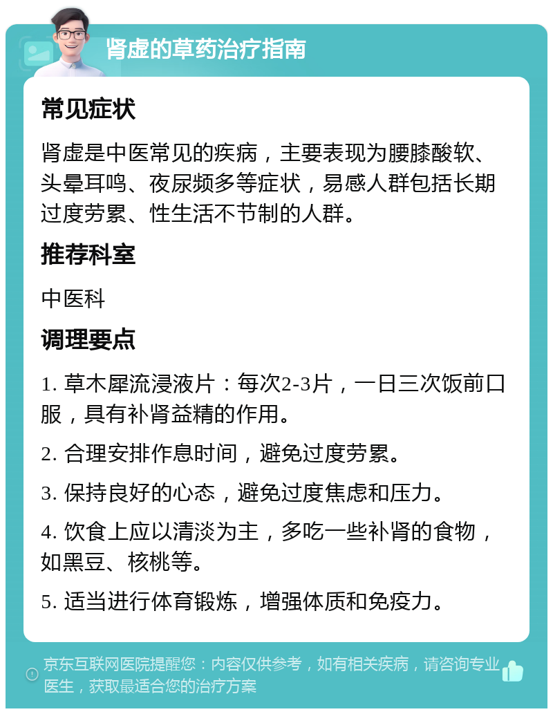 肾虚的草药治疗指南 常见症状 肾虚是中医常见的疾病，主要表现为腰膝酸软、头晕耳鸣、夜尿频多等症状，易感人群包括长期过度劳累、性生活不节制的人群。 推荐科室 中医科 调理要点 1. 草木犀流浸液片：每次2-3片，一日三次饭前口服，具有补肾益精的作用。 2. 合理安排作息时间，避免过度劳累。 3. 保持良好的心态，避免过度焦虑和压力。 4. 饮食上应以清淡为主，多吃一些补肾的食物，如黑豆、核桃等。 5. 适当进行体育锻炼，增强体质和免疫力。