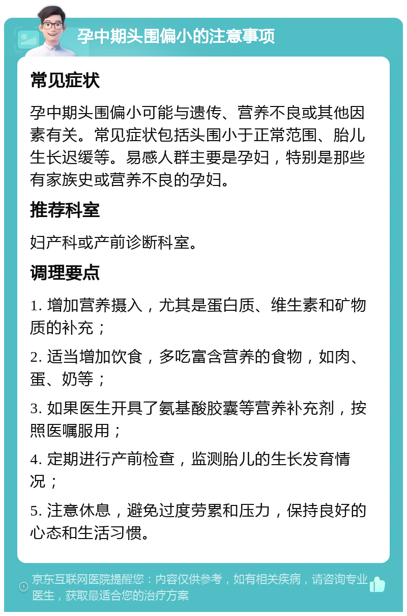 孕中期头围偏小的注意事项 常见症状 孕中期头围偏小可能与遗传、营养不良或其他因素有关。常见症状包括头围小于正常范围、胎儿生长迟缓等。易感人群主要是孕妇，特别是那些有家族史或营养不良的孕妇。 推荐科室 妇产科或产前诊断科室。 调理要点 1. 增加营养摄入，尤其是蛋白质、维生素和矿物质的补充； 2. 适当增加饮食，多吃富含营养的食物，如肉、蛋、奶等； 3. 如果医生开具了氨基酸胶囊等营养补充剂，按照医嘱服用； 4. 定期进行产前检查，监测胎儿的生长发育情况； 5. 注意休息，避免过度劳累和压力，保持良好的心态和生活习惯。