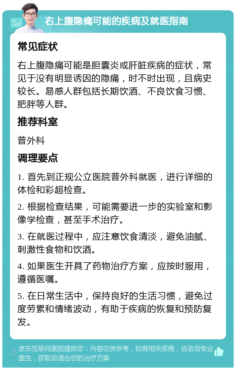 右上腹隐痛可能的疾病及就医指南 常见症状 右上腹隐痛可能是胆囊炎或肝脏疾病的症状，常见于没有明显诱因的隐痛，时不时出现，且病史较长。易感人群包括长期饮酒、不良饮食习惯、肥胖等人群。 推荐科室 普外科 调理要点 1. 首先到正规公立医院普外科就医，进行详细的体检和彩超检查。 2. 根据检查结果，可能需要进一步的实验室和影像学检查，甚至手术治疗。 3. 在就医过程中，应注意饮食清淡，避免油腻、刺激性食物和饮酒。 4. 如果医生开具了药物治疗方案，应按时服用，遵循医嘱。 5. 在日常生活中，保持良好的生活习惯，避免过度劳累和情绪波动，有助于疾病的恢复和预防复发。