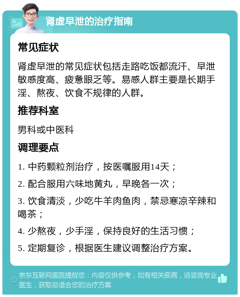 肾虚早泄的治疗指南 常见症状 肾虚早泄的常见症状包括走路吃饭都流汗、早泄敏感度高、疲惫眼乏等。易感人群主要是长期手淫、熬夜、饮食不规律的人群。 推荐科室 男科或中医科 调理要点 1. 中药颗粒剂治疗，按医嘱服用14天； 2. 配合服用六味地黄丸，早晚各一次； 3. 饮食清淡，少吃牛羊肉鱼肉，禁忌寒凉辛辣和喝茶； 4. 少熬夜，少手淫，保持良好的生活习惯； 5. 定期复诊，根据医生建议调整治疗方案。