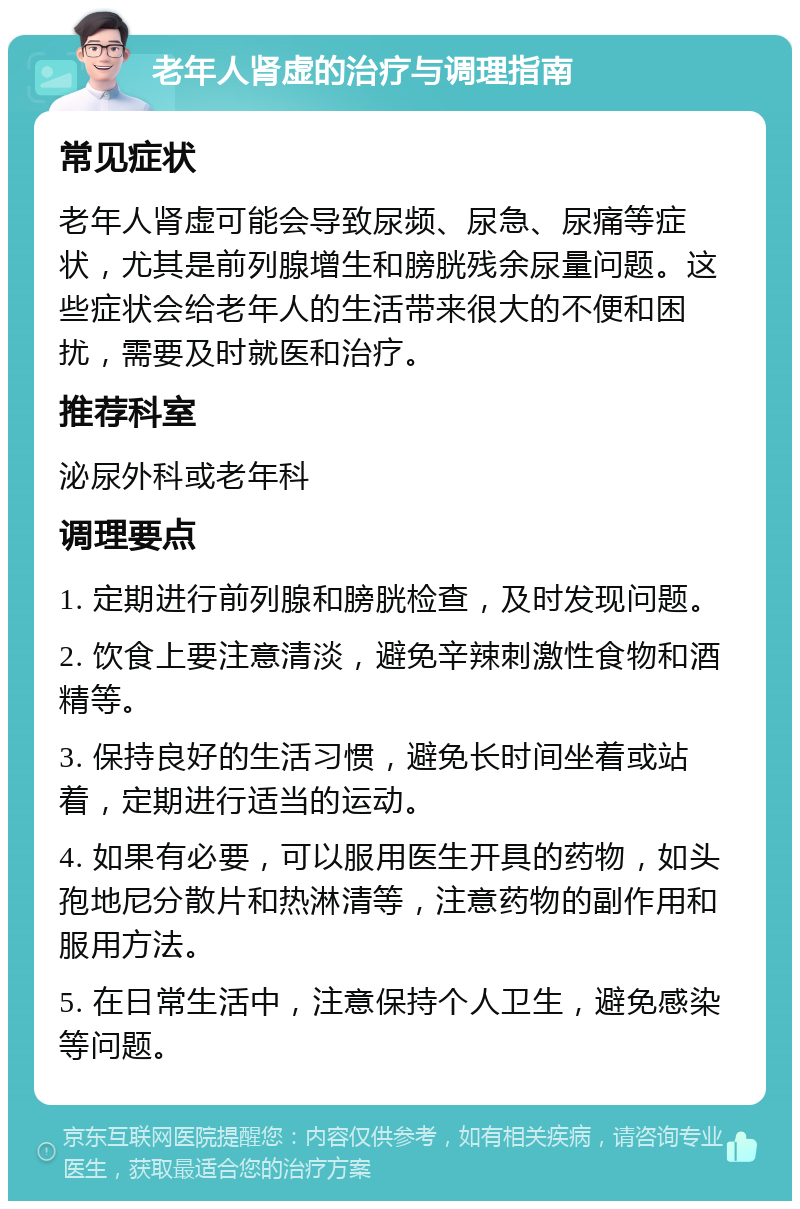 老年人肾虚的治疗与调理指南 常见症状 老年人肾虚可能会导致尿频、尿急、尿痛等症状，尤其是前列腺增生和膀胱残余尿量问题。这些症状会给老年人的生活带来很大的不便和困扰，需要及时就医和治疗。 推荐科室 泌尿外科或老年科 调理要点 1. 定期进行前列腺和膀胱检查，及时发现问题。 2. 饮食上要注意清淡，避免辛辣刺激性食物和酒精等。 3. 保持良好的生活习惯，避免长时间坐着或站着，定期进行适当的运动。 4. 如果有必要，可以服用医生开具的药物，如头孢地尼分散片和热淋清等，注意药物的副作用和服用方法。 5. 在日常生活中，注意保持个人卫生，避免感染等问题。